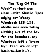 Text Box:     The Dog Of The Week contest was close...with Charlie Pipes edging out Woody Woodcock 135-136. Medlin was seen taking clothing out of the box for the homeless. nny Winstead left a stone lily. Fred Weller left back-to-back 1s. 