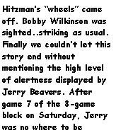 Text Box: Hitzmans wheels came off. Bobby Wilkinson was sighted..striking as usual. Finally we couldnt let this story end without mentioning the high level of alertness displayed by Jerry Beavers. After game 7 of the 8-game block on Saturday, Jerry was no where to be 