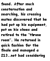 Text Box: found. After much consternation and searching, his crossing mates discovered that he had put up his equipment, put on his shoes and retired to the throne room. He returned in quick fashion for the finale and managed a 213..not bad considering 
