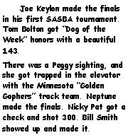 Text Box:     Joe Keylon made the finals in his first SASBA tournament. Tom Bolton got Dog of the Week honors with a beautiful 143.There was a Peggy sighting, and she got trapped in the elevator with the Minnesota Golden Gophers track team. Neptune made the finals. Nicky Pat got a check and shot 300. Bill Smith showed up and made it. 