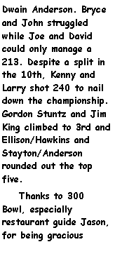 Text Box: Dwain Anderson. Bryce and John struggled while Joe and David could only manage a 213. Despite a split in the 10th, Kenny and Larry shot 240 to nail down the championship.  Gordon Stuntz and Jim King climbed to 3rd and Ellison/Hawkins and Stayton/Anderson rounded out the top five.    Thanks to 300 Bowl, especially restaurant guide Jason, for being gracious 