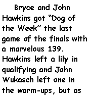 Text Box:     Bryce and John Hawkins got Dog of the Week the last game of the finals with a marvelous 139. Hawkins left a lily in qualifying and John Wukasch left one in the warm-ups, but as 