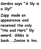 Text Box: Gordon says A lily is a lily!Zapp made an appearance and received the only His and Hers lily award. Gibbs is back...Janice is too.                   