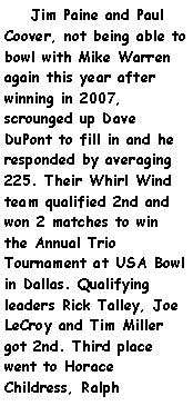 Text Box:     Jim Paine and Paul Coover, not being able to bowl with Mike Warren again this year after winning in 2007, scrounged up Dave DuPont to fill in and he responded by averaging 225. Their Whirl Wind team qualified 2nd and won 2 matches to win the Annual Trio Tournament at USA Bowl in Dallas. Qualifying leaders Rick Talley, Joe LeCroy and Tim Miller got 2nd. Third place went to Horace Childress, Ralph 