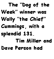 Text Box:     The Dog of the Week winner was Wally the Chief Cummings, with a splendid 131.	Tim Miller and Dave Person had 