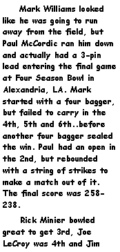 Text Box:     Mark Williams looked like he was going to run away from the field, but Paul McCordic ran him down and actually had a 3-pin lead entering the final game at Four Season Bowl in Alexandria, LA. Mark started with a four bagger, but failed to carry in the 4th, 5th and 6th..before another four bagger sealed the win. Paul had an open in the 2nd, but rebounded with a string of strikes to make a match out of it. The final score was 258-238.     Rick Minier bowled great to get 3rd, Joe LeCroy was 4th and Jim 