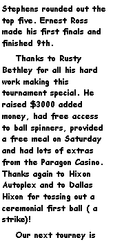 Text Box: Stephens rounded out the top five. Ernest Ross made his first finals and finished 9th.    Thanks to Rusty Bethley for all his hard work making this tournament special. He raised $3000 added money, had free access to ball spinners, provided a free meal on Saturday and had lots of extras from the Paragon Casino. Thanks again to Hixon Autoplex and to Dallas Hixon for tossing out a ceremonial first ball ( a strike)!    Our next tourney is 
