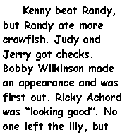 Text Box:     Kenny beat Randy, but Randy ate more crawfish. Judy and Jerry got checks. Bobby Wilkinson made an appearance and was first out. Ricky Achord was looking good. No one left the lily, but 