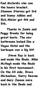Text Box: Paul McCordic who won the losers bracket. Shannon Starnes got 3rd and Danny Adkins and Rick Minier got 4th and 5th.      Thanks to Jamie and Peggy Brooks for being great hosts. The new bathrooms looked like a Vegas Hotel and the barbeque was a big hit!      Steve Ray is back and made the finals. Mike McHugh made the finals in his first tournament.  On the SS side, Bruce Michaelson, Harry Reeves and Gary Janson were back in the finals and 