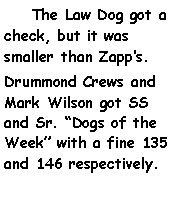 Text Box:     The Law Dog got a check, but it was smaller than Zapps.Drummond Crews and Mark Wilson got SS and Sr. Dogs of the Week with a fine 135 and 146 respectively.			