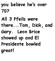 Text Box: you believe hes over 70?All 3 Pfeils were there...Tom, Dick, and Gary.  Leon Brice showed up and El Presidente bowled great!