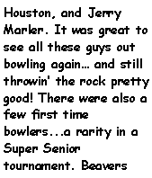 Text Box: Houston, and Jerry Marler. It was great to see all these guys out bowling again and still throwin the rock pretty good! There were also a few first time bowlers...a rarity in a Super Senior tournament. Beavers 