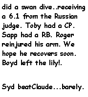Text Box: did a swan dive..receiving a 6.1 from the Russian judge. Toby had a CP. Sapp had a RB. Roger reinjured his arm. We hope he recovers soon. Boyd left the lily!.Syd beatClaude...barely.