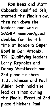 Text Box:     Ron Benz and Matt Cabanski qualified 5th, started the finals slow, then ran down the leaders and won a SASBA member/guest doubles for the 4th time at Bandera Super Bowl in San Antonio, TX. Qualifying leaders Larry Reynolds and Danny Westbrook and 3rd place finishers T.J. Johnson and Paul Minier both held the lead at times during the finals. Eventual 2nd place finishers Paul 