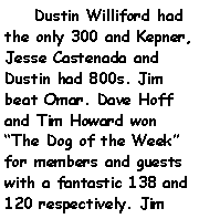 Text Box:     Dustin Williford had the only 300 and Kepner, Jesse Castenada and Dustin had 800s. Jim beat Omar. Dave Hoff and Tim Howard won The Dog of the Week for members and guests with a fantastic 138 and 120 respectively. Jim 