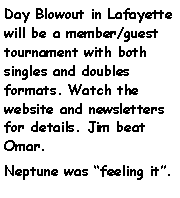 Text Box: Day Blowout in Lafayette will be a member/guest tournament with both singles and doubles formats. Watch the website and newsletters for details. Jim beat Omar. Neptune was feeling it.