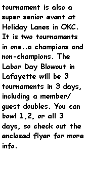 Text Box: tournament is also a super senior event at Holiday Lanes in OKC. It is two tournaments in one..a champions and non-champions. The Labor Day Blowout in Lafayette will be 3 tournaments in 3 days, including a member/guest doubles. You can bowl 1,2, or all 3 days, so check out the enclosed flyer for more info.