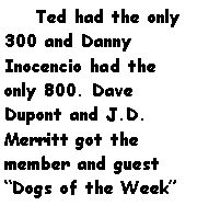 Text Box:     Ted had the only 300 and Danny Inocencio had the only 800. Dave Dupont and J.D. Merritt got the member and guest Dogs of the Week 