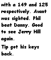 Text Box: with a 149 and 125 respectively. Avant was sighted. Phil beat Danny. Good to see Jerry Hill again.Tip got his keys back.			
