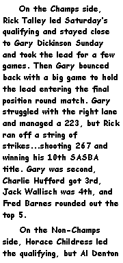 Text Box:     On the Champs side, Rick Talley led Saturdays qualifying and stayed close to Gary Dickinson Sunday and took the lead for a few games. Then Gary bounced back with a big game to hold the lead entering the final position round match. Gary struggled with the right lane and managed a 223, but Rick ran off a string of strikes...shooting 267 and winning his 10th SASBA title. Gary was second, Charlie Hufford got 3rd, Jack Wallisch was 4th, and Fred Barnes rounded out the top 5.      On the Non-Champs side, Horace Childress led the qualifying, but Al Denton 
