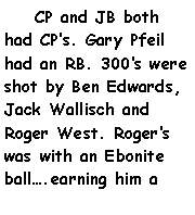 Text Box:     CP and JB both had CPs. Gary Pfeil had an RB. 300s were shot by Ben Edwards, Jack Wallisch and Roger West. Rogers was with an Ebonite ball.earning him a 