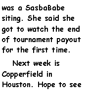 Text Box: was a SasbaBabe siting. She said she got to watch the end of tournament payout for the first time.   Next week is Copperfield in Houston. Hope to see 