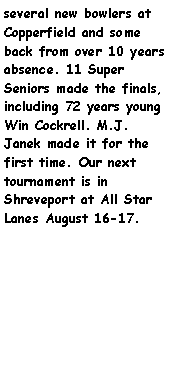 Text Box: several new bowlers at Copperfield and some back from over 10 years absence. 11 Super Seniors made the finals, including 72 years young Win Cockrell. M.J. Janek made it for the first time. Our next tournament is in Shreveport at All Star Lanes August 16-17.      