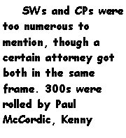 Text Box:     SWs and CPs were too numerous to mention, though a certain attorney got both in the same frame. 300s were rolled by Paul McCordic, Kenny 