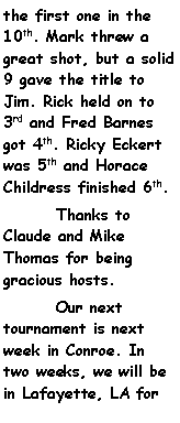 Text Box: the first one in the 10th. Mark threw a great shot, but a solid 9 gave the title to Jim. Rick held on to 3rd and Fred Barnes got 4th. Ricky Eckert was 5th and Horace Childress finished 6th.	Thanks to Claude and Mike Thomas for being gracious hosts.	Our next tournament is next week in Conroe. In two weeks, we will be in Lafayette, LA for 