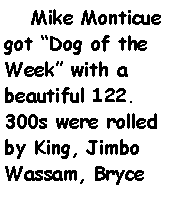 Text Box:     Mike Monticue got Dog of the Week with a beautiful 122. 300s were rolled by King, Jimbo Wassam, Bryce 