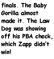 Text Box: finals. The Baby Gorilla almost made it. The Law Dog was showing off his PBA check, which Zapp didnt win!