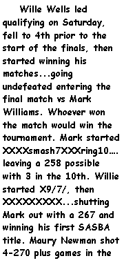 Text Box:     Wille Wells led qualifying on Saturday, fell to 4th prior to the start of the finals, then started winning his matches...going undefeated entering the final match vs Mark Williams. Whoever won the match would win the tournament. Mark started XXXXsmash7XXXring10.leaving a 258 possible with 3 in the 10th. Willie started X9/7/, then XXXXXXXXX...shutting Mark out with a 267 and winning his first SASBA title. Maury Newman shot 4-270 plus games in the 