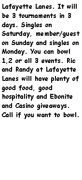 Text Box: Lafayette Lanes. It will be 3 tournaments in 3 days. Singles on Saturday, member/guest on Sunday and singles on Monday. You can bowl 1,2 or all 3 events. Ric and Randy at Lafayette Lanes will have plenty of good food, good hospitality and Ebonite and Casino giveaways. Call if you want to bowl.