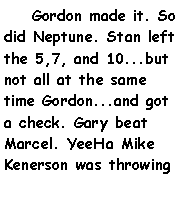 Text Box:     Gordon made it. So did Neptune. Stan left the 5,7, and 10...but not all at the same time Gordon...and got a check. Gary beat Marcel. YeeHa Mike Kenerson was throwing 