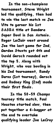 Text Box:     In the non-champions tournament, Steve Wright led the qualifying, then had to win the last match vs Joe Vito to garner his 1st SASBA title at Bandera Super Bowl in San Antonio. Roger LeClair went around Joe the last game for 2nd, Gordon Stuntz got 4th and David Gorsch rounded out the top 5. Along with Wright, who was bowling in his 2nd tournament, Randy Burns (1st tourney), Gorsch and Rodney King (2nd) made their first finals.       In the 50-59 Champs tourney title match, Paul Houston started slow, then put together a 6-bagger at the end to overtake qualifying leader Joe LeCroy 