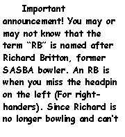 Text Box:     Important announcement! You may or may not know that the term RB is named after Richard Britton, former SASBA bowler. An RB is when you miss the headpin on the left (For right-handers). Since Richard is no longer bowling and cant 