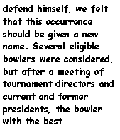 Text Box: defend himself, we felt that this occurrence should be given a new name. Several eligible bowlers were considered, but after a meeting of tournament directors and current and former presidents, the bowler with the best 