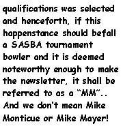 Text Box: qualifications was selected and henceforth, if this happenstance should befall a SASBA tournament bowler and it is deemed noteworthy enough to make the newsletter, it shall be referred to as a MM.. And we dont mean Mike Monticue or Mike Mayer! 