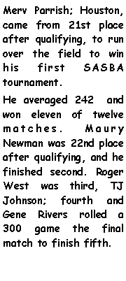 Text Box: Merv Parrish; Houston, came from 21st place after qualifying, to run over the field to win his first SASBA tournament.He averaged 242  and won eleven of twelve matches. Maury Newman was 22nd place after qualifying, and he finished second. Roger West was third, TJ Johnson; fourth and Gene Rivers rolled a 300 game the final match to finish fifth. 