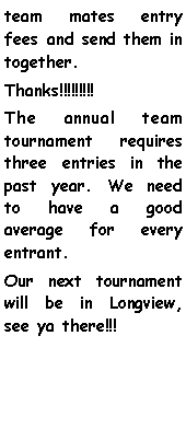 Text Box: team mates entry fees and send them in together.Thanks!!!!!!!!!The annual team tournament requires three entries in the past year. We need to have a good average for every entrant. Our next tournament will be in Longview, see ya there!!!