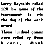Text Box: Larry Reynolds rolled 128 low game of the tournament to win the dog of the week award. Three hundred games were rolled by Gene Rivers, Mark 
