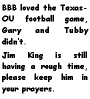Text Box: BBB loved the Texas-OU football game, Gary and Tubby didnt. Jim King is still having a rough time, please keep him in your prayers.