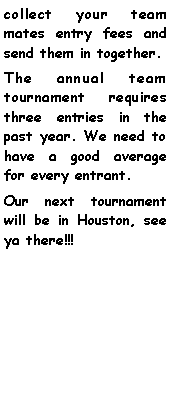 Text Box: collect your team mates entry fees and send them in together.The annual team tournament requires three entries in the past year. We need to have a good average for every entrant. Our next tournament will be in Houston, see ya there!!!