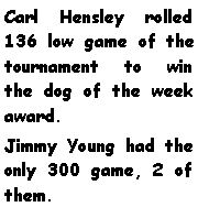 Text Box: Carl Hensley rolled 136 low game of the tournament to win the dog of the week award. Jimmy Young had the only 300 game, 2 of them. 