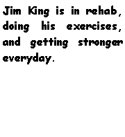 Text Box: Jim King is in rehab, doing his exercises, and getting stronger everyday. 
