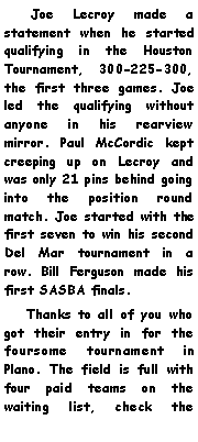 Text Box:     Joe Lecroy made a statement when he started qualifying in the Houston Tournament, 300-225-300, the first three games. Joe led the qualifying without anyone in his rearview mirror. Paul McCordic kept creeping up on Lecroy and was only 21 pins behind going into the position round match. Joe started with the first seven to win his second Del Mar tournament in a row. Bill Ferguson made his first SASBA finals.    Thanks to all of you who got their entry in for the foursome tournament in Plano. The field is full with four paid teams on the waiting list, check the 