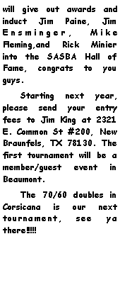 Text Box: will give out awards and induct Jim Paine, Jim Ensminger, Mike Fleming,and Rick Minier into the SASBA Hall of Fame, congrats to you guys.     Starting next year, please send your entry fees to Jim King at 2321 E. Common St #200, New Braunfels, TX 78130. The first tournament will be a member/guest event in Beaumont.     The 70/60 doubles in Corsicana is our next tournament, see ya there!!!!!    