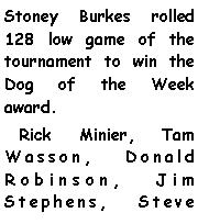 Text Box: Stoney Burkes rolled 128 low game of the tournament to win the Dog of the Week award.   Rick Minier, Tam Wasson, Donald Robinson, Jim Stephens, Steve 