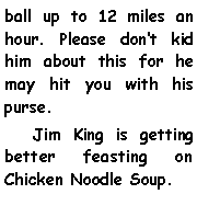 Text Box: ball up to 12 miles an hour. Please dont kid him about this for he may hit you with his purse.    Jim King is getting better feasting on Chicken Noodle Soup.