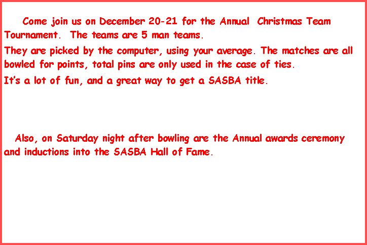 Text Box:              Come join us on December 20-21 for the Annual  Christmas Team Tournament.  The teams are 5 man teams.They are picked by the computer, using your average. The matches are all bowled for points, total pins are only used in the case of ties.            It�s a lot of fun, and a great way to get a SASBA title.     Also, on Saturday night after bowling are the Annual awards ceremony and inductions into the SASBA Hall of Fame.          